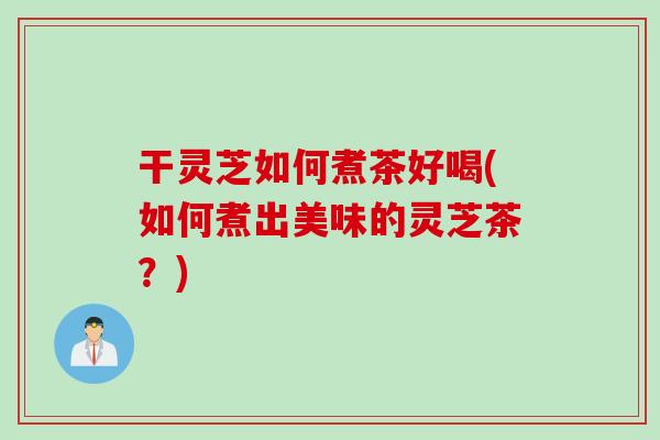 干灵芝如何煮茶好喝(如何煮出美味的灵芝茶?) 干灵芝如何煮茶好喝(如何煮出美味的灵芝茶?)