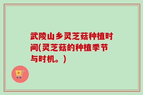 武陵山乡灵芝菇种植时间(灵芝菇的种植季节与时机。) 武陵山乡灵芝菇种植时间(灵芝菇的种植季节与时机。)