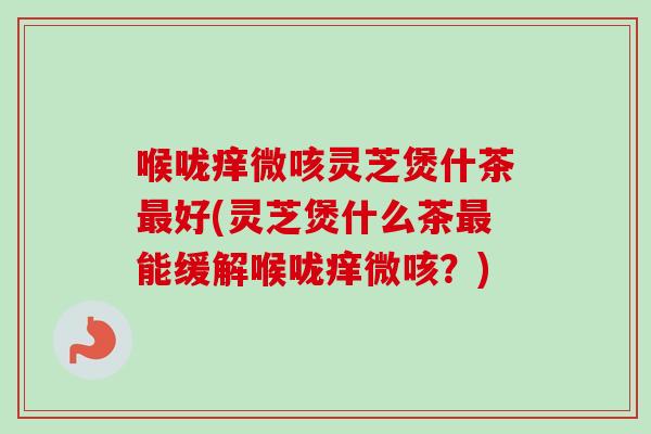 喉咙痒微咳灵芝煲什茶最好(灵芝煲什么茶最能缓解喉咙痒微咳？)