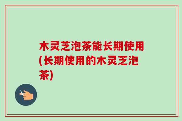 木灵芝泡茶能长期使用(长期使用的木灵芝泡茶)