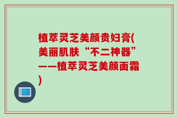 植萃灵芝美颜贵妇膏(美丽肌肤“不二神器”——植萃灵芝美颜面霜)