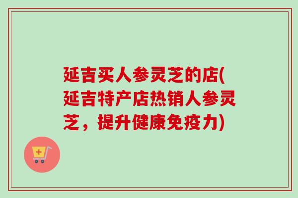 延吉买人参灵芝的店(延吉特产店热销人参灵芝，提升健康免疫力)