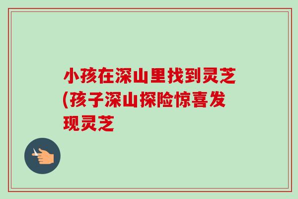 小孩在深山里找到灵芝(孩子深山探险惊喜发现灵芝