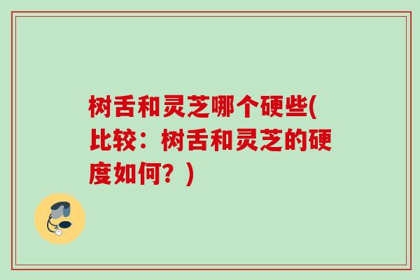 树舌和灵芝哪个硬些(比较：树舌和灵芝的硬度如何？)