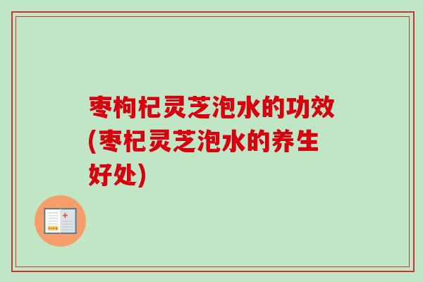 枣枸杞灵芝泡水的功效(枣杞灵芝泡水的养生好处)