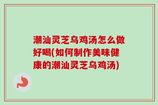 潮汕灵芝乌鸡汤怎么做好喝(如何制作美味健康的潮汕灵芝乌鸡汤)