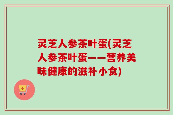 灵芝人参茶叶蛋(灵芝人参茶叶蛋——营养美味健康的滋补小食)