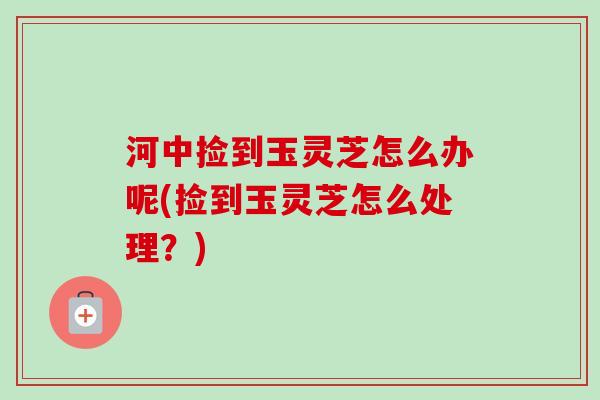 河中捡到玉灵芝怎么办呢(捡到玉灵芝怎么处理？)