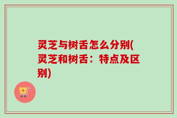灵芝与树舌怎么分别(灵芝和树舌：特点及区别)
