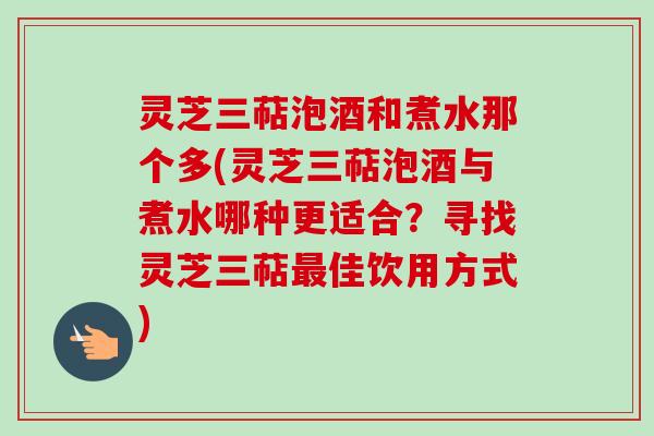 灵芝三萜泡酒和煮水那个多(灵芝三萜泡酒与煮水哪种更适合？寻找灵芝三萜最佳饮用方式)