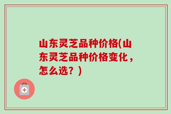 山东灵芝品种价格(山东灵芝品种价格变化，怎么选？)