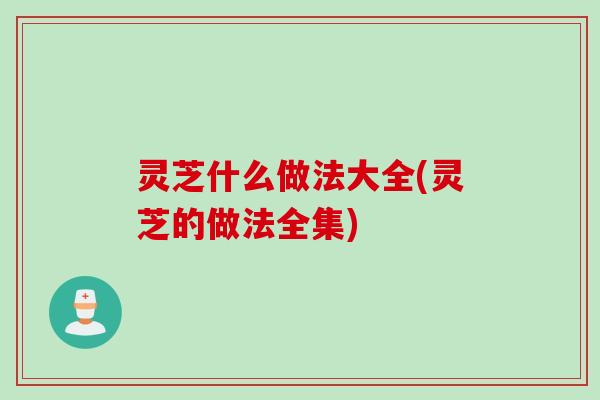灵芝什么做法大全(灵芝的做法全集)