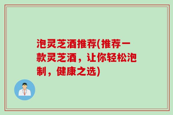 泡灵芝酒推荐(推荐一款灵芝酒,让你轻松泡制,健康之选) 泡灵芝酒推荐(推荐一款灵芝酒,让你轻松泡制,健康之选)