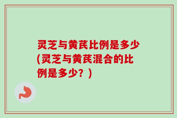 灵芝与黄芪比例是多少(灵芝与黄芪混合的比例是多少？)