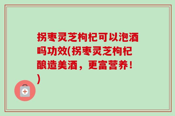 拐枣灵芝枸杞可以泡酒吗功效(拐枣灵芝枸杞酿造美酒，更富营养！)