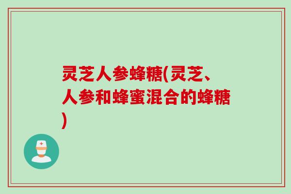 灵芝人参蜂糖(灵芝、人参和蜂蜜混合的蜂糖)