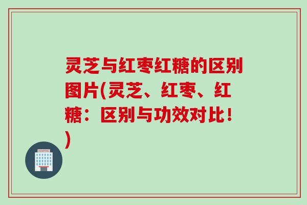 灵芝与红枣红糖的区别图片(灵芝、红枣、红糖：区别与功效对比！)