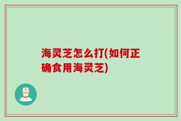 海灵芝怎么打(如何正确食用海灵芝) 海灵芝怎么打(如何正确食用海灵芝)