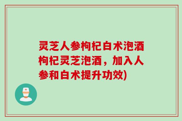灵芝人参枸杞白术泡酒枸杞灵芝泡酒，加入人参和白术提升功效)