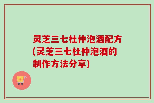 灵芝三七杜仲泡酒配方(灵芝三七杜仲泡酒的制作方法分享)