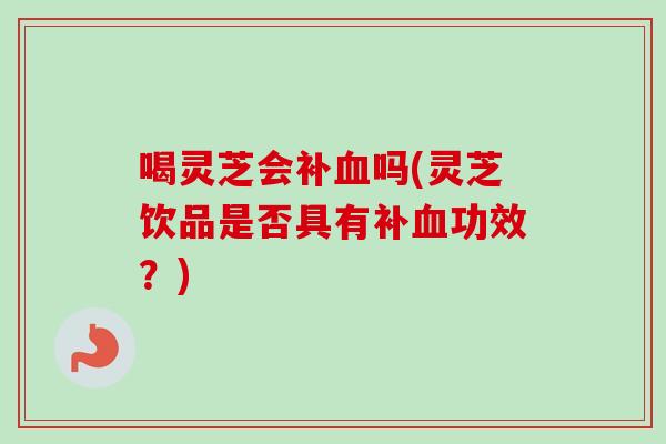 喝灵芝会补血吗(灵芝饮品是否具有补血功效？)