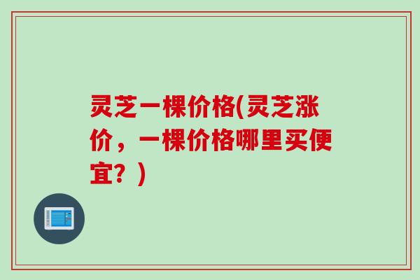 灵芝一棵价格(灵芝涨价，一棵价格哪里买便宜？)