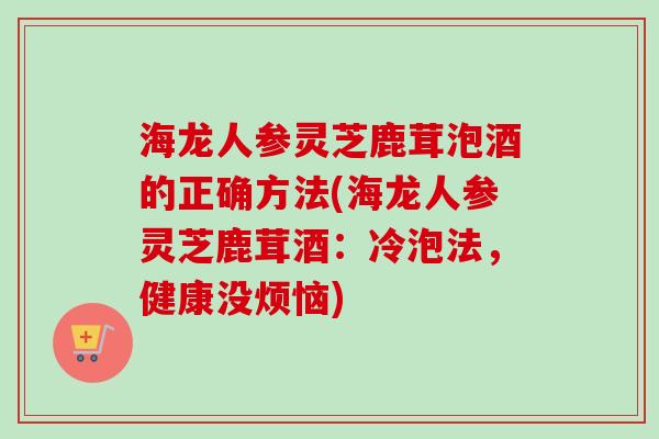 海龙人参灵芝鹿茸泡酒的正确方法(海龙人参灵芝鹿茸酒：冷泡法，健康没烦恼)