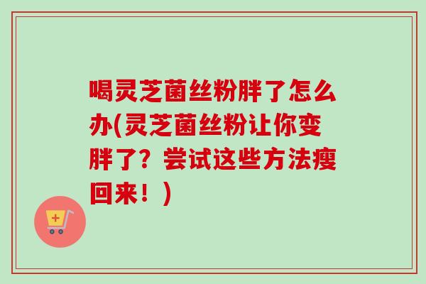 喝灵芝菌丝粉胖了怎么办(灵芝菌丝粉让你变胖了？尝试这些方法瘦回来！)