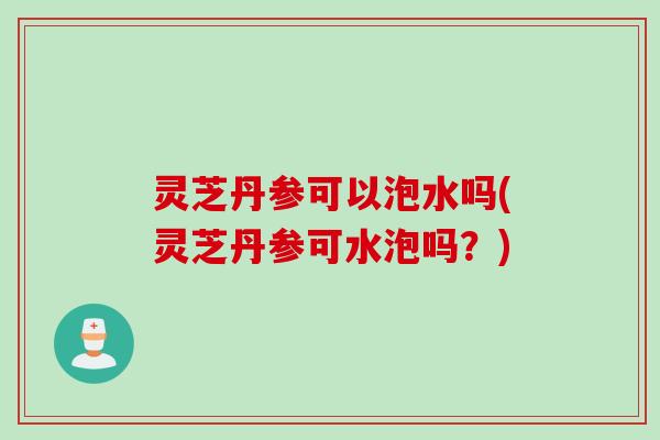 灵芝丹参可以泡水吗(灵芝丹参可水泡吗？)