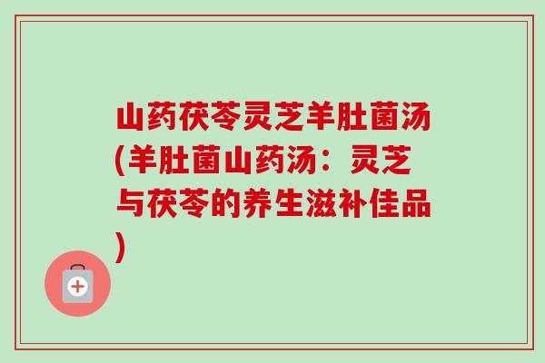 山药茯苓灵芝羊肚菌汤(羊肚菌山药汤：灵芝与茯苓的养生滋补佳品)
