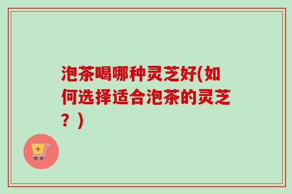 泡茶喝哪种灵芝好(如何选择适合泡茶的灵芝？)