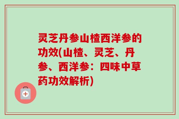 灵芝丹参山楂西洋参的功效(山楂、灵芝、丹参、西洋参：四味中草药功效解析)
