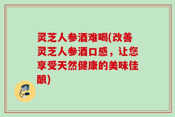 灵芝人参酒难喝(改善灵芝人参酒口感，让您享受天然健康的美味佳酿)