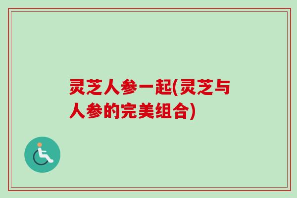 灵芝人参一起(灵芝与人参的完美组合) 灵芝人参一起(灵芝与人参的完美组合)