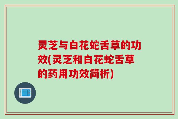 灵芝与白花蛇舌草的功效(灵芝和白花蛇舌草的药用功效简析)