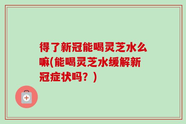 得了新冠能喝灵芝水么嘛(能喝灵芝水缓解新冠症状吗?) 得了新冠能喝灵芝水么嘛(能喝灵芝水缓解新冠症状吗?)