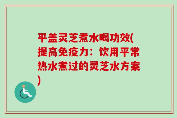 平盖灵芝煮水喝功效(提高免疫力：饮用平常热水煮过的灵芝水方案)