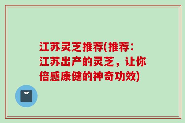 江苏灵芝推荐(推荐：江苏出产的灵芝，让你倍感康健的神奇功效)