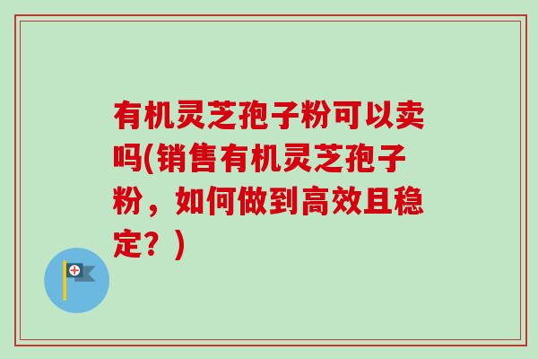 有机灵芝孢子粉可以卖吗(销售有机灵芝孢子粉，如何做到高效且稳定？)