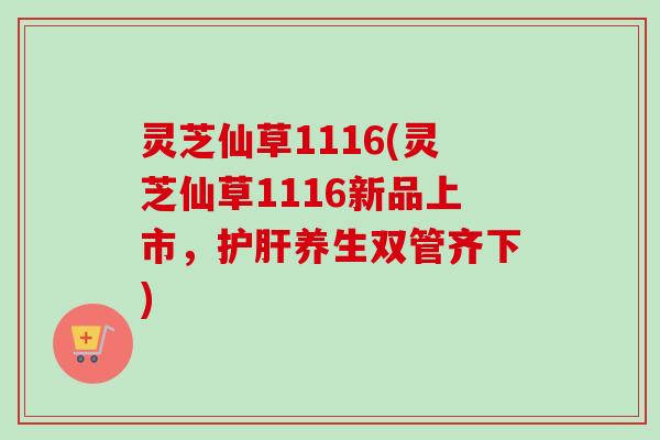灵芝仙草1116(灵芝仙草1116新品上市，护肝养生双管齐下)