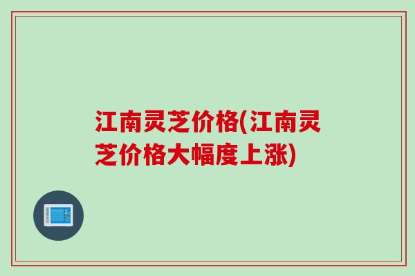 江南灵芝价格(江南灵芝价格大幅度上涨) 江南灵芝价格(江南灵芝价格大幅度上涨)