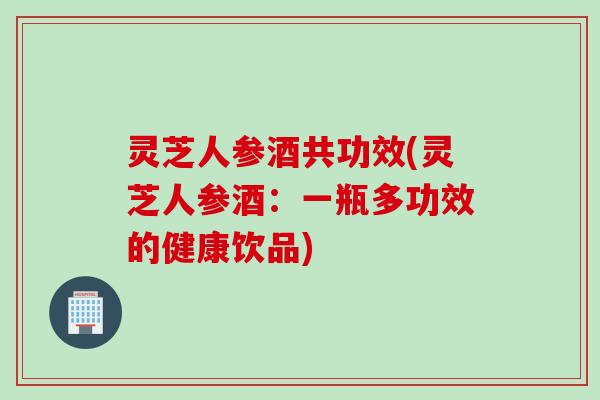 灵芝人参酒共功效(灵芝人参酒：一瓶多功效的健康饮品)