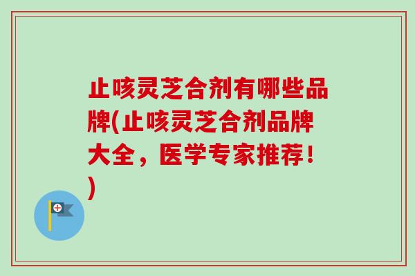 止咳灵芝合剂有哪些品牌(止咳灵芝合剂品牌大全，医学专家推荐！)
