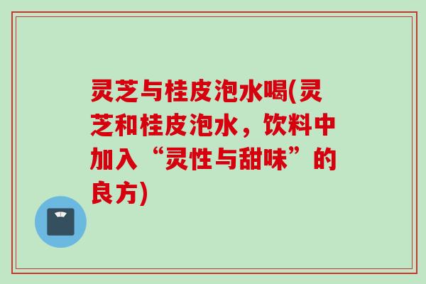 灵芝与桂皮泡水喝(灵芝和桂皮泡水，饮料中加入“灵性与甜味”的良方)