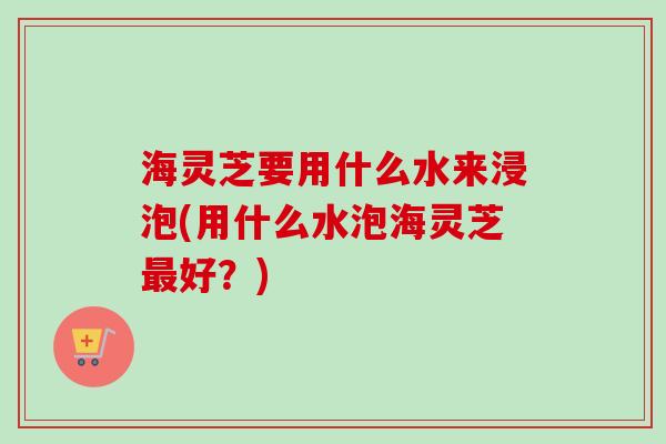 海灵芝要用什么水来浸泡(用什么水泡海灵芝好?) 海灵芝要用什么水来浸泡(用什么水泡海灵芝好?)