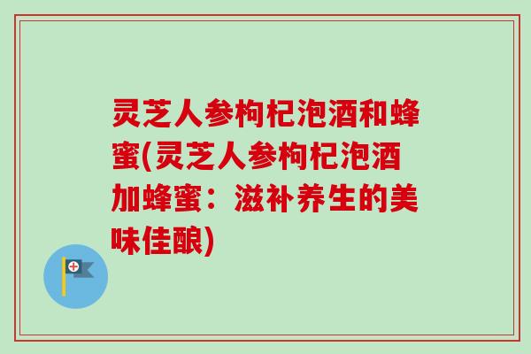 灵芝人参枸杞泡酒和蜂蜜(灵芝人参枸杞泡酒加蜂蜜：滋补养生的美味佳酿)