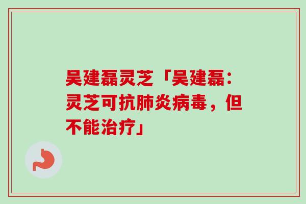 吴建磊灵芝「吴建磊：灵芝可抗肺炎病毒，但不能治疗」