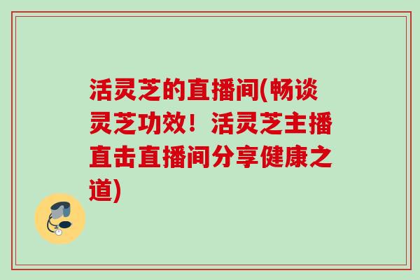活灵芝的直播间(畅谈灵芝功效！活灵芝主播直击直播间分享健康之道)