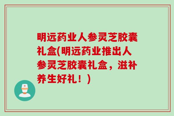 明远药业人参灵芝胶囊礼盒(明远药业推出人参灵芝胶囊礼盒，滋补养生好礼！)