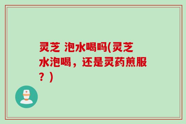 灵芝 泡水喝吗(灵芝水泡喝，还是灵药煎服？)